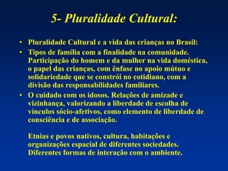 5- Pluralidade Cultural:
• Pluralidade Cultural e a vida das crianças no Brasil:
• Tipos de família com a finalidade na comunidade.
Participação do homem e da mulher na vida doméstica,
o papel das crianças, com ênfase no apoio mútuo e
solidariedade que se constrói no cotidiano, com a
divisão das responsabilidades familiares.
• O cuidado com os idosos. Relações de amizade e
vizinhança, valorizando a liberdade de escolha de
vínculos sócio-afetivos, como elemento de liberdade de
consciência e de associação.
Etnias e povos nativos, cultura, habitações e
organizações espacial de diferentes sociedades.
Diferentes formas de interação com o ambiente.
 