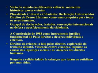 • Visão do mundo em diferentes culturas, momentos
históricos: povos e etnias.
• Pluralidade Cultural e Cidadania: Declaração Universal dos
Direitos da Pessoa Humana como uma conquista para todos
os seres humanos.
• O papel de declarações, tratados, convenções internacionais
na defesa e aperfeiçoamento da cidadania.
A Constituição de 1988 como instrumento jurídico
fundamental do País; direitos e deveres individuais e
coletivos.
• Direitos da criança: a luta pelos direitos, exploração do
trabalho infantil. Violência contra crianças. Repúdio às
causas das injustiças sociais e às violações dos direitos
humanos.
Respeito e solidariedade às crianças que lutam no cotidiano
por suas vidas.
 