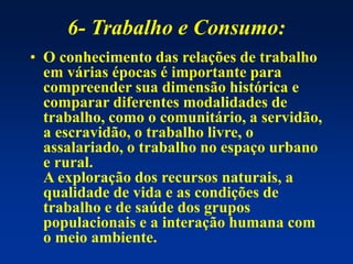 6- Trabalho e Consumo:
• O conhecimento das relações de trabalho
em várias épocas é importante para
compreender sua dimensão histórica e
comparar diferentes modalidades de
trabalho, como o comunitário, a servidão,
a escravidão, o trabalho livre, o
assalariado, o trabalho no espaço urbano
e rural.
A exploração dos recursos naturais, a
qualidade de vida e as condições de
trabalho e de saúde dos grupos
populacionais e a interação humana com
o meio ambiente.
 