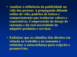 • Analisar a influência da publicidade na
vida das pessoas. A propaganda difunde
estilos de vida, padrões de beleza e
comportamento que traduzem valores e
expectativas. Compreensão do desejo de
consumo e da real necessidade de
adquirir produtos e serviços.
• Enfatizar que os cidadãos têm direitos em
relação ao trabalho e ao consumo e
estimular a autoconfiança para exigi-los e
promovê-los.
 