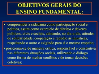 OBJETIVOS GERAIS DO
ENSINO FUNDAMENTAL:
• compreender a cidadania como participação social e
política, assim como exercício de direitos e deveres
políticos, civis e sociais, adotando, no dia-a-dia, atitudes
de solidariedade, cooperação e repúdio às injustiças,
respeitando o outro e exigindo para si o mesmo respeito;
• posicionar-se de maneira crítica, responsável e construtiva
nas diferentes situações sociais, utilizando o diálogo
como forma de mediar conflitos e de tomar decisões
coletivas;
 