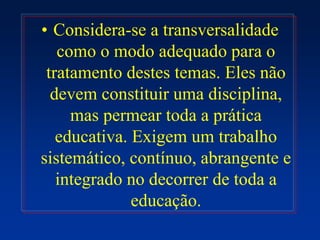 • Considera-se a transversalidade
como o modo adequado para o
tratamento destes temas. Eles não
devem constituir uma disciplina,
mas permear toda a prática
educativa. Exigem um trabalho
sistemático, contínuo, abrangente e
integrado no decorrer de toda a
educação.
 