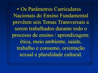 • Os Parâmetros Curriculares
Nacionais do Ensino Fundamental
prevêem seis Temas Transversais a
serem trabalhados durante todo o
processo de ensino / aprendizagem:
ética, meio ambiente, saúde,
trabalho e consumo, orientação
sexual e pluralidade cultural.
 