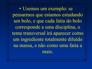 • Usemos um exemplo: se
pensarmos que estamos estudando
um bolo, e que cada fatia do bolo
corresponde a uma disciplina, o
tema transversal irá aparecer como
um ingrediente totalmente diluído
na massa, e não como uma fatia a
mais.
 