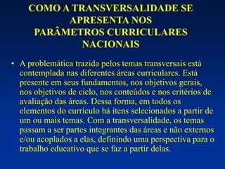 COMO A TRANSVERSALIDADE SE
APRESENTA NOS
PARÂMETROS CURRICULARES
NACIONAIS
• A problemática trazida pelos temas transversais está
contemplada nas diferentes áreas curriculares. Está
presente em seus fundamentos, nos objetivos gerais,
nos objetivos de ciclo, nos conteúdos e nos critérios de
avaliação das áreas. Dessa forma, em todos os
elementos do currículo há itens selecionados a partir de
um ou mais temas. Com a transversalidade, os temas
passam a ser partes integrantes das áreas e não externos
e/ou acoplados a elas, definindo uma perspectiva para o
trabalho educativo que se faz a partir delas.
 