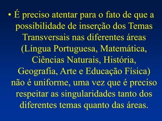 • É preciso atentar para o fato de que a
possibilidade de inserção dos Temas
Transversais nas diferentes áreas
(Língua Portuguesa, Matemática,
Ciências Naturais, História,
Geografia, Arte e Educação Física)
não é uniforme, uma vez que é preciso
respeitar as singularidades tanto dos
diferentes temas quanto das áreas.
 