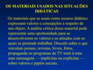 OS MATERIAIS USADOS NAS SITUAÇÕES
DIDÁTICAS
Os materiais que se usam como recurso didático
expressam valores e concepções a respeito de
seu objeto. A análise crítica desse material pode
representar uma oportunidade para se
desenvolverem os valores e as atitudes com os
quais se pretende trabalhar. Discutir sobre o que
veiculam jornais, revistas, livros, fotos,
propaganda ou programas de TV trará à tona
suas mensagens — implícitas ou explícitas —
sobre valores e papéis sociais.
 