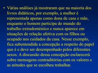 • Várias análises já mostraram que na maioria dos
livros didáticos, por exemplo, a mulher é
representada apenas como dona de casa e mãe,
enquanto o homem participa do mundo do
trabalho extradoméstico e nunca aparece em
situações de relação afetiva com os filhos ou
ocupado nos cuidados da casa. Nesse exemplo,
fica subentendida a concepção a respeito do papel
que é e deve ser desempenhado pelos diferentes
sexos. A discussão dessa concepção esclarecerá
sobre mensagens contraditórias com os valores e
as atitudes que se escolheu trabalhar.
 