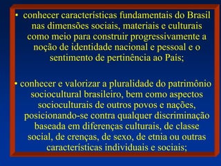 • conhecer características fundamentais do Brasil
nas dimensões sociais, materiais e culturais
como meio para construir progressivamente a
noção de identidade nacional e pessoal e o
sentimento de pertinência ao País;
• conhecer e valorizar a pluralidade do patrimônio
sociocultural brasileiro, bem como aspectos
socioculturais de outros povos e nações,
posicionando-se contra qualquer discriminação
baseada em diferenças culturais, de classe
social, de crenças, de sexo, de etnia ou outras
características individuais e sociais;
 