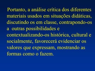 Portanto, a análise crítica dos diferentes
materiais usados em situações didáticas,
discutindo os em classe, contrapondo-os
a outras possibilidades e
contextualizando-os histórica, cultural e
socialmente, favorecerá evidenciar os
valores que expressam, mostrando as
formas como o fazem.
 