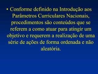 • Conforme definido na Introdução aos
Parâmetros Curriculares Nacionais,
procedimentos são conteúdos que se
referem a como atuar para atingir um
objetivo e requerem a realização de uma
série de ações de forma ordenada e não
aleatória.
 