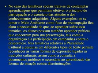 • No caso das temáticas sociais trata-se de contemplar
aprendizagens que permitam efetivar o princípio de
participação e o exercício das atitudes e dos
conhecimentos adquiridos. Alguns exemplos: ao se
tomar o Meio Ambiente como foco de preocupação fica
clara a necessidade de que, ao aprender sobre essa
temática, os alunos possam também aprender práticas
que concorram para sua preservação, tais como a
organização e a participação em campanhas contra o
desperdício. Nas temáticas relativas à Pluralidade
Cultural a pesquisa em diferentes tipos de fonte permite
reconhecer as várias formas de expressão ligadas às
tradições culturais, assim como a consulta a
documentos jurídicos é necessária ao aprendizado das
formas de atuação contra discriminações.
 