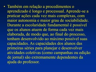 • Também em relação a procedimentos o
aprendizado é longo e processual. Aprende-se a
praticar ações cada vez mais complexas, com
maior autonomia e maior grau de sociabilidade.
Durante a escolaridade fundamental é possível
que os alunos atuem de forma cada vez mais
elaborada, de modo que, ao final do processo,
tenham desenvolvido ao máximo possível suas
capacidades. As capacidades dos alunos das
primeiras séries para planejar e desenvolver
atividades coletivas (como campanhas ou edição
de jornal) são extremamente dependentes da
ajuda do professor.
 