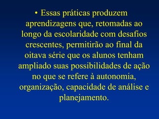 • Essas práticas produzem
aprendizagens que, retomadas ao
longo da escolaridade com desafios
crescentes, permitirão ao final da
oitava série que os alunos tenham
ampliado suas possibilidades de ação
no que se refere à autonomia,
organização, capacidade de análise e
planejamento.
 