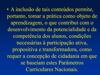 • A inclusão de tais conteúdos permite,
portanto, tomar a prática como objeto de
aprendizagem, o que contribui com o
desenvolvimento da potencialidade e da
competência dos alunos, condições
necessárias à participação ativa,
propositiva e transformadora, como
requer a concepção de cidadania em que
se baseiam estes Parâmetros
Curriculares Nacionais.
 