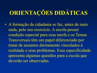 ORIENTAÇÕES DIDÁTICAS
• A formação da cidadania se faz, antes de mais
nada, pelo seu exercício. A escola possui
condição especial para essa tarefa e os Temas
Transversais têm um papel diferenciado por
tratar de assuntos diretamente vinculados à
realidade e seus problemas. Essa especificidade
apresenta algumas questões para a escola que
deverão ser observadas.
 