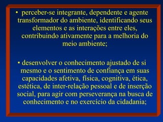 • perceber-se integrante, dependente e agente
transformador do ambiente, identificando seus
elementos e as interações entre eles,
contribuindo ativamente para a melhoria do
meio ambiente;
• desenvolver o conhecimento ajustado de si
mesmo e o sentimento de confiança em suas
capacidades afetiva, física, cognitiva, ética,
estética, de inter-relação pessoal e de inserção
social, para agir com perseverança na busca de
conhecimento e no exercício da cidadania;
 
