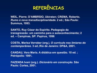 REFERÊNCIAS
WEIL, Pierre; D’AMBRSIO, Ubiratan; CREMA, Roberto.
Rumo à nova transdisciplinaridade. 2 ed.; São Paulo:
Summus, 1993.
SANTO, Ruy Cézar do Espírito. Pedagogia da
transgressão: um caminho para o autoconhecimento; 2
ed. – Campinas, SP: Papirus, 1996
COSTA, Marisa Vorraber (org.). O currículo nos limiares do
contemporâneo. 3 ed.;Rio de Janeiro: DP&A, 2001.
CANDAU, Vera Maria. A didática em questão. 10 ed. ;
Petrópolis: 1991.
FAZENDA Ivani (org.). Dicionário em construção. São
Paulo: Cortez, 2001.
 