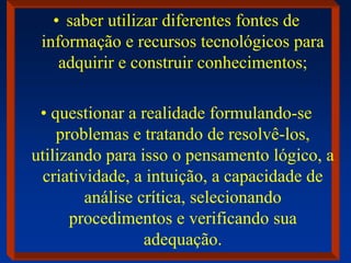 • saber utilizar diferentes fontes de
informação e recursos tecnológicos para
adquirir e construir conhecimentos;
• questionar a realidade formulando-se
problemas e tratando de resolvê-los,
utilizando para isso o pensamento lógico, a
criatividade, a intuição, a capacidade de
análise crítica, selecionando
procedimentos e verificando sua
adequação.
 