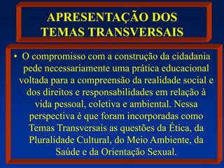 APRESENTAÇÃO DOS
TEMAS TRANSVERSAIS
• O compromisso com a construção da cidadania
pede necessariamente uma prática educacional
voltada para a compreensão da realidade social e
dos direitos e responsabilidades em relação à
vida pessoal, coletiva e ambiental. Nessa
perspectiva é que foram incorporadas como
Temas Transversais as questões da Ética, da
Pluralidade Cultural, do Meio Ambiente, da
Saúde e da Orientação Sexual.
 