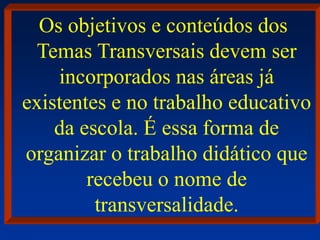 Os objetivos e conteúdos dos
Temas Transversais devem ser
incorporados nas áreas já
existentes e no trabalho educativo
da escola. É essa forma de
organizar o trabalho didático que
recebeu o nome de
transversalidade.
 