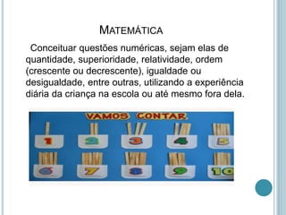 MATEMÁTICA
Conceituar questões numéricas, sejam elas de
quantidade, superioridade, relatividade, ordem
(crescente ou decrescente), igualdade ou
desigualdade, entre outras, utilizando a experiência
diária da criança na escola ou até mesmo fora dela.
 
