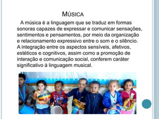 MÚSICA
A música é a linguagem que se traduz em formas
sonoras capazes de expressar e comunicar sensações,
sentimentos e pensamentos, por meio da organização
e relacionamento expressivo entre o som e o silêncio.
A integração entre os aspectos sensíveis, afetivos,
estéticos e cognitivos, assim como a promoção de
interação e comunicação social, conferem caráter
significativo à linguagem musical.
 