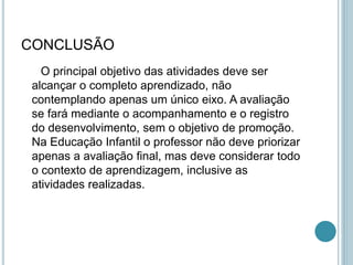 CONCLUSÃO
O principal objetivo das atividades deve ser
alcançar o completo aprendizado, não
contemplando apenas um único eixo. A avaliação
se fará mediante o acompanhamento e o registro
do desenvolvimento, sem o objetivo de promoção.
Na Educação Infantil o professor não deve priorizar
apenas a avaliação final, mas deve considerar todo
o contexto de aprendizagem, inclusive as
atividades realizadas.
 