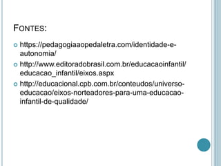 FONTES:
 https://pedagogiaaopedaletra.com/identidade-e-
autonomia/
 http://www.editoradobrasil.com.br/educacaoinfantil/
educacao_infantil/eixos.aspx
 http://educacional.cpb.com.br/conteudos/universo-
educacao/eixos-norteadores-para-uma-educacao-
infantil-de-qualidade/
 