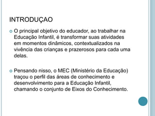 INTRODUÇAO
 O principal objetivo do educador, ao trabalhar na
Educação Infantil, é transformar suas atividades
em momentos dinâmicos, contextualizados na
vivência das crianças e prazerosos para cada uma
delas.
 Pensando nisso, o MEC (Ministério da Educação)
traçou o perfil das áreas de conhecimento e
desenvolvimento para a Educação Infantil,
chamando o conjunto de Eixos do Conhecimento.
 