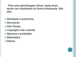 Para uma aprendizagem eficaz, esses eixos
devem ser trabalhados de forma entrelaçada. São
eles:
 Identidade e autonomia;
 Movimento;
 Arte Visuais;
 Linguagem oral e escrita;
 Natureza e sociedade;
 Matemática;
 Música.
 