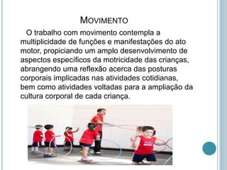 MOVIMENTO
O trabalho com movimento contempla a
multiplicidade de funções e manifestações do ato
motor, propiciando um amplo desenvolvimento de
aspectos específicos da motricidade das crianças,
abrangendo uma reflexão acerca das posturas
corporais implicadas nas atividades cotidianas,
bem como atividades voltadas para a ampliação da
cultura corporal de cada criança.
 