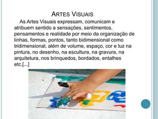 ARTES VISUAIS
As Artes Visuais expressam, comunicam e
atribuem sentido a sensações, sentimentos,
pensamentos e realidade por meio da organização de
linhas, formas, pontos, tanto bidimensional como
tridimensional, além de volume, espaço, cor e luz na
pintura, no desenho, na escultura, na gravura, na
arquitetura, nos brinquedos, bordados, entalhes
etc.[...]
 