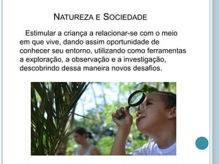 NATUREZA E SOCIEDADE
Estimular a criança a relacionar-se com o meio
em que vive, dando assim oportunidade de
conhecer seu entorno, utilizando como ferramentas
a exploração, a observação e a investigação,
descobrindo dessa maneira novos desafios.
 