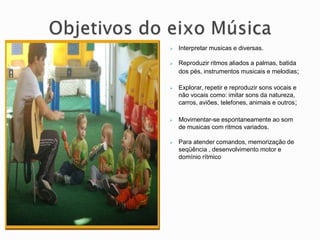  Interpretar musicas e diversas.
 Reproduzir ritmos aliados a palmas, batida
dos pés, instrumentos musicais e melodias;
 Explorar, repetir e reproduzir sons vocais e
não vocais como: imitar sons da natureza,
carros, aviões, telefones, animais e outros;
 Movimentar-se espontaneamente ao som
de musicas com ritmos variados.
 Para atender comandos, memorização de
seqüência , desenvolvimento motor e
domínio rítmico
 