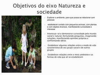  Explorar o ambiente, para que possa se relacionar com
pessoas
 estabelecer contato com pequenos animais, com plantas
e com objetos diversos, manifestando curiosidade e
interesse
 Interessar-se e demonstrar curiosidade pelo mundo
social e natural, formulando perguntas, imaginando
soluções, manifestando opiniões próprias e
confrontando idéias
 Estabelecer algumas relações entre o modo de vida
característico de seu grupo social e de outros
grupos
 Estabelecer relações entre o meio ambiente e as
formas de vida que ali se estabelecem
 