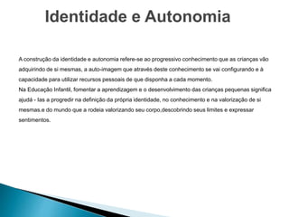 Identidade e Autonomia
A construção da identidade e autonomia refere-se ao progressivo conhecimento que as crianças vão
adquirindo de si mesmas, a auto-imagem que através deste conhecimento se vai configurando e à
capacidade para utilizar recursos pessoais de que disponha a cada momento.
Na Educação Infantil, fomentar a aprendizagem e o desenvolvimento das crianças pequenas significa
ajudá - Ias a progredir na definição da própria identidade, no conhecimento e na valorização de si
mesmas.e do mundo que a rodeia valorizando seu corpo,descobrindo seus limites e expressar
sentimentos.
 