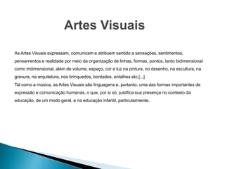 Artes Visuais
As Artes Visuais expressam, comunicam e atribuem sentido a sensações, sentimentos,
pensamentos e realidade por meio da organização de linhas, formas, pontos, tanto bidimensional
como tridimensional, além de volume, espaço, cor e luz na pintura, no desenho, na escultura, na
gravura, na arquitetura, nos brinquedos, bordados, entalhes etc.[...]
Tal como a música, as Artes Visuais são linguagens e, portanto, uma das formas importantes de
expressão e comunicação humanas, o que, por si só, justifica sua presença no contexto da
educação, de um modo geral, e na educação infantil, particularmente.
 