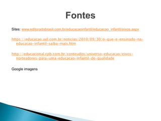 Sites: www.editoradobrasil.com.br/educacaoinfantil/educacao_infantil/eixos.aspx
https://educacao.uol.com.br/noticias/2010/09/30/o-que-e-ensinado-na-
educacao-infantil-saiba-mais.htm
http://educacional.cpb.com.br/conteudos/universo-educacao/eixos-
norteadores-para-uma-educacao-infantil-de-qualidade
Google imagens
 