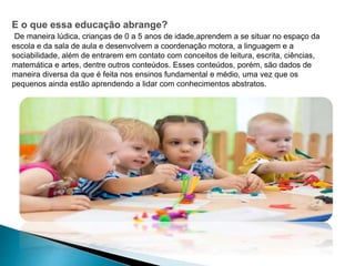 E o que essa educação abrange?
De maneira lúdica, crianças de 0 a 5 anos de idade,aprendem a se situar no espaço da
escola e da sala de aula e desenvolvem a coordenação motora, a linguagem e a
sociabilidade, além de entrarem em contato com conceitos de leitura, escrita, ciências,
matemática e artes, dentre outros conteúdos. Esses conteúdos, porém, são dados de
maneira diversa da que é feita nos ensinos fundamental e médio, uma vez que os
pequenos ainda estão aprendendo a lidar com conhecimentos abstratos.
 