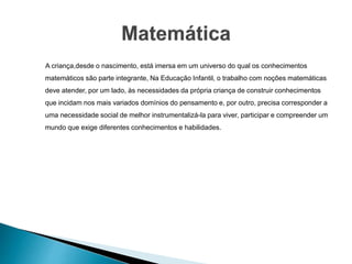 A criança,desde o nascimento, está imersa em um universo do qual os conhecimentos
matemáticos são parte integrante, Na Educação Infantil, o trabalho com noções matemáticas
deve atender, por um lado, às necessidades da própria criança de construir conhecimentos
que incidam nos mais variados domínios do pensamento e, por outro, precisa corresponder a
uma necessidade social de melhor instrumentalizá-la para viver, participar e compreender um
mundo que exige diferentes conhecimentos e habilidades.
 