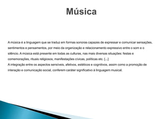 Música
A música é a linguagem que se traduz em formas sonoras capazes de expressar e comunicar sensações,
sentimentos e pensamentos, por meio da organização e relacionamento expressivo entre o som e o
silêncio. A música está presente em todas as culturas, nas mais diversas situações: festas e
comemorações, rituais religiosos, manifestações cívicas, políticas etc. [...]
A integração entre os aspectos sensíveis, afetivos, estéticos e cognitivos, assim como a promoção de
interação e comunicação social, conferem caráter significativo à linguagem musical.
 