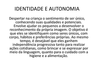 IDENTIDADE E AUTONOMIA
Despertar na criança o sentimento de ser único,
conhecendo suas qualidades e potenciais.
Envolve ajudar os pequenos a desenvolver o
reconhecimento da própria imagem. O objetivo é
que eles se identifiquem como seres únicos, com
corpo, hábitos e preferências próprias. Ao mesmo
tempo, é desejável que eles ganhem
independência progressiva tanto para realizar
ações cotidianas, como brincar e se expressar por
meio da linguagem, quanto para o cuidado com a
higiene e a alimentação.
 