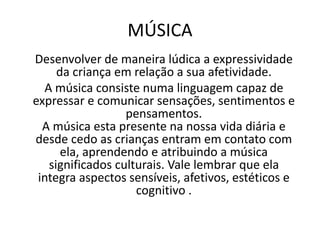 MÚSICA
Desenvolver de maneira lúdica a expressividade
da criança em relação a sua afetividade.
A música consiste numa linguagem capaz de
expressar e comunicar sensações, sentimentos e
pensamentos.
A música esta presente na nossa vida diária e
desde cedo as crianças entram em contato com
ela, aprendendo e atribuindo a música
significados culturais. Vale lembrar que ela
integra aspectos sensíveis, afetivos, estéticos e
cognitivo .
 