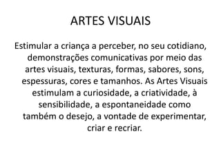ARTES VISUAIS
Estimular a criança a perceber, no seu cotidiano,
demonstrações comunicativas por meio das
artes visuais, texturas, formas, sabores, sons,
espessuras, cores e tamanhos. As Artes Visuais
estimulam a curiosidade, a criatividade, à
sensibilidade, a espontaneidade como
também o desejo, a vontade de experimentar,
criar e recriar.
 