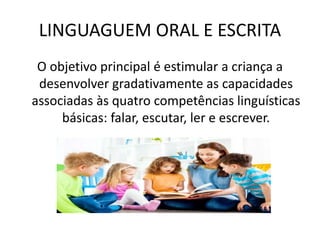 LINGUAGUEM ORAL E ESCRITA
O objetivo principal é estimular a criança a
desenvolver gradativamente as capacidades
associadas às quatro competências linguísticas
básicas: falar, escutar, ler e escrever.
 