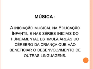 MÚSICA :
A INICIAÇÃO MUSICAL NA EDUCAÇÃO
INFANTIL E NAS SÉRIES INICIAIS DO
FUNDAMENTAL ESTIMULA ÁREAS DO
CÉREBRO DA CRIANÇA QUE VÃO
BENEFICIAR O DESENVOLVIMENTO DE
OUTRAS LINGUAGENS.
 