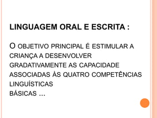 LINGUAGEM ORAL E ESCRITA :
O OBJETIVO PRINCIPAL É ESTIMULAR A
CRIANÇA A DESENVOLVER
GRADATIVAMENTE AS CAPACIDADE
ASSOCIADAS ÀS QUATRO COMPETÊNCIAS
LINGUÍSTICAS
BÁSICAS ...
 