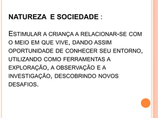 NATUREZA E SOCIEDADE :
ESTIMULAR A CRIANÇA A RELACIONAR-SE COM
O MEIO EM QUE VIVE, DANDO ASSIM
OPORTUNIDADE DE CONHECER SEU ENTORNO,
UTILIZANDO COMO FERRAMENTAS A
EXPLORAÇÃO, A OBSERVAÇÃO E A
INVESTIGAÇÃO, DESCOBRINDO NOVOS
DESAFIOS.
 