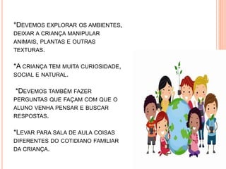 *DEVEMOS EXPLORAR OS AMBIENTES,
DEIXAR A CRIANÇA MANIPULAR
ANIMAIS, PLANTAS E OUTRAS
TEXTURAS.
*A CRIANÇA TEM MUITA CURIOSIDADE,
SOCIAL E NATURAL.
*DEVEMOS TAMBÉM FAZER
PERGUNTAS QUE FAÇAM COM QUE O
ALUNO VENHA PENSAR E BUSCAR
RESPOSTAS.
*LEVAR PARA SALA DE AULA COISAS
DIFERENTES DO COTIDIANO FAMILIAR
DA CRIANÇA.
 